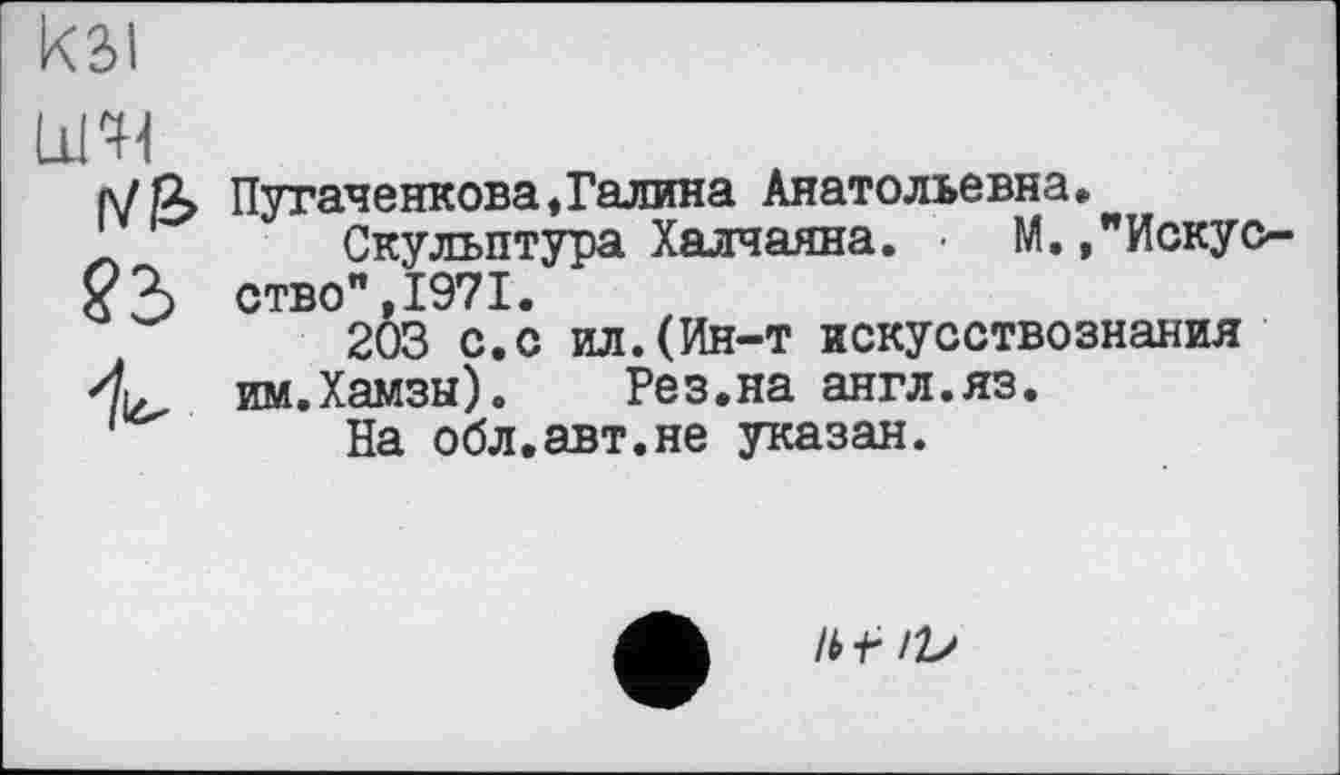 ﻿кзі
LiHl r/ß> ?2>
Пугаченкова,Галина Анатольевна.
Скульптура Халчаяна. • М.»"Искусство** 1971.
203 с.с ил.(Ин-т искусствознания им.Хамзы).	Рез.на англ.яз.
На обл.авт.не указан.
